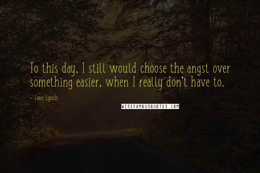 Jane Lynch Quotes: To this day, I still would choose the angst over something easier, when I really don't have to.