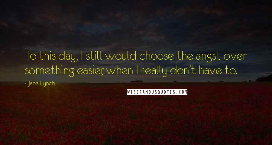 Jane Lynch Quotes: To this day, I still would choose the angst over something easier, when I really don't have to.