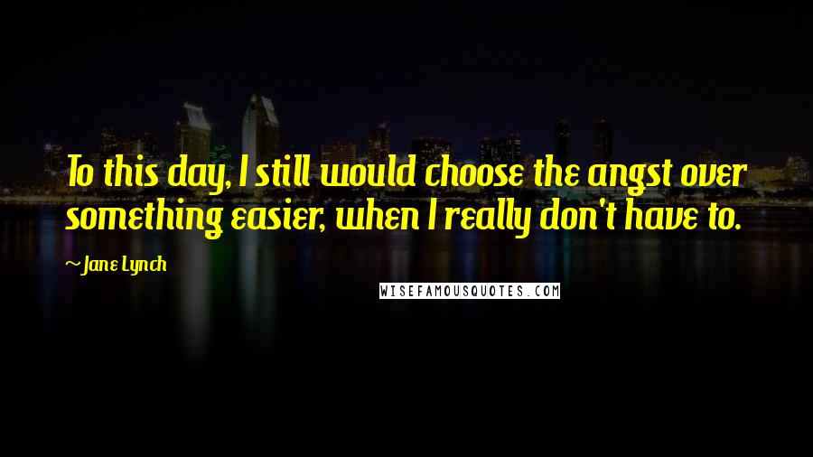 Jane Lynch Quotes: To this day, I still would choose the angst over something easier, when I really don't have to.