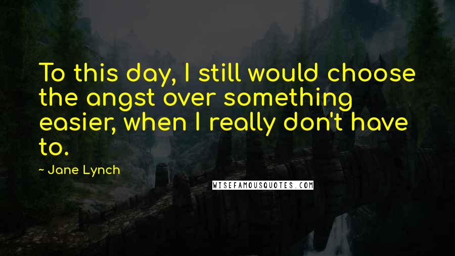 Jane Lynch Quotes: To this day, I still would choose the angst over something easier, when I really don't have to.