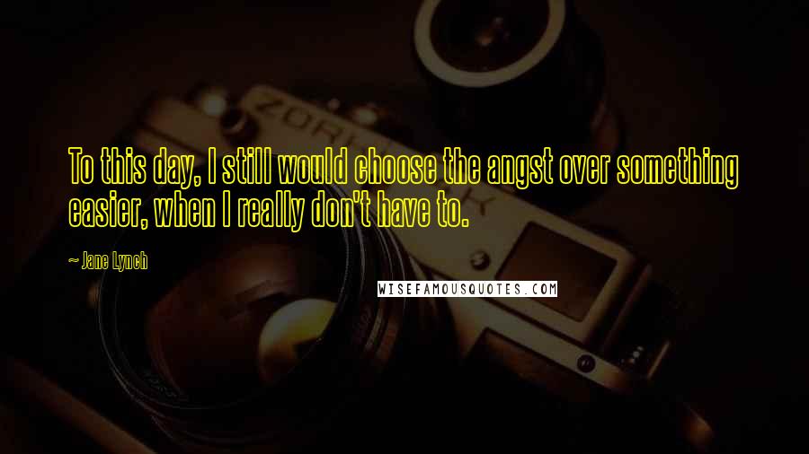 Jane Lynch Quotes: To this day, I still would choose the angst over something easier, when I really don't have to.