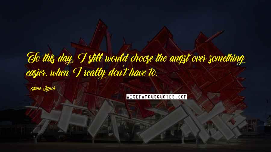 Jane Lynch Quotes: To this day, I still would choose the angst over something easier, when I really don't have to.