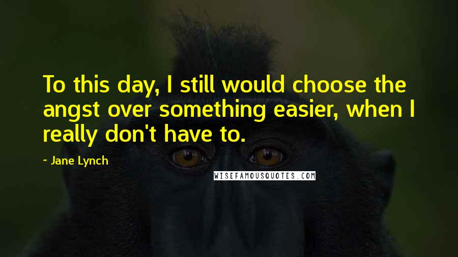 Jane Lynch Quotes: To this day, I still would choose the angst over something easier, when I really don't have to.