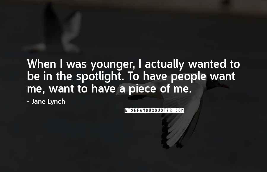 Jane Lynch Quotes: When I was younger, I actually wanted to be in the spotlight. To have people want me, want to have a piece of me.