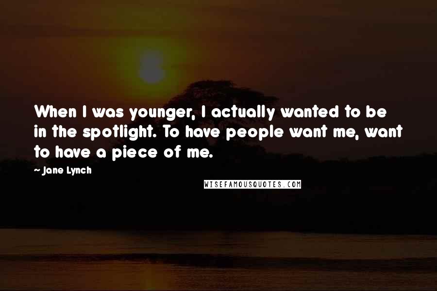 Jane Lynch Quotes: When I was younger, I actually wanted to be in the spotlight. To have people want me, want to have a piece of me.