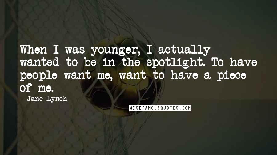 Jane Lynch Quotes: When I was younger, I actually wanted to be in the spotlight. To have people want me, want to have a piece of me.