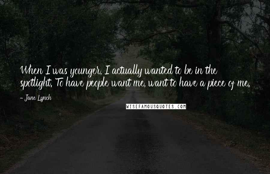 Jane Lynch Quotes: When I was younger, I actually wanted to be in the spotlight. To have people want me, want to have a piece of me.