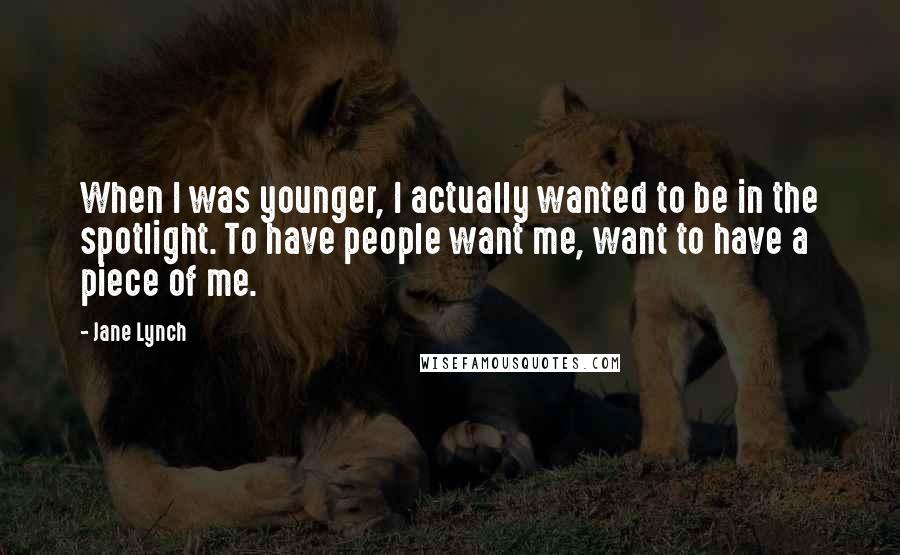 Jane Lynch Quotes: When I was younger, I actually wanted to be in the spotlight. To have people want me, want to have a piece of me.