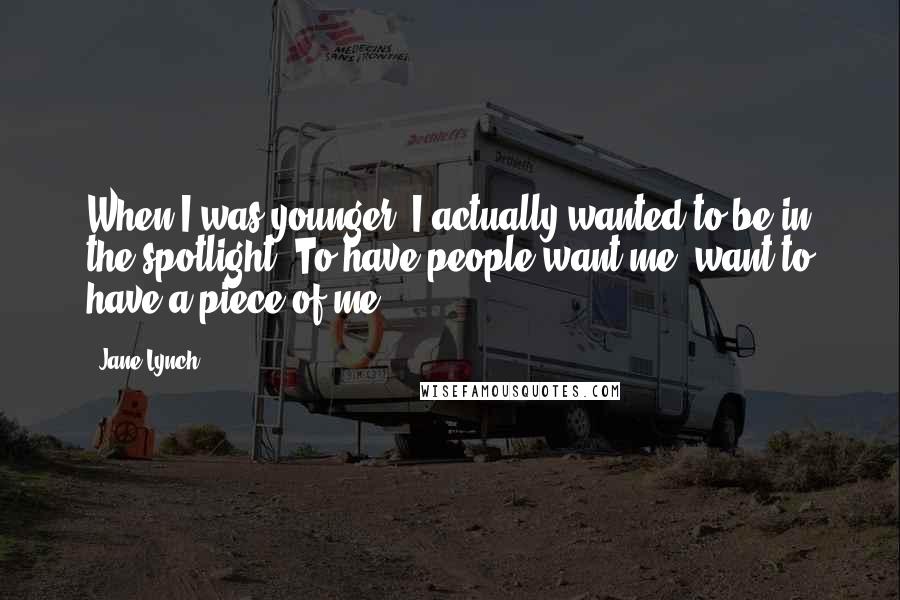 Jane Lynch Quotes: When I was younger, I actually wanted to be in the spotlight. To have people want me, want to have a piece of me.