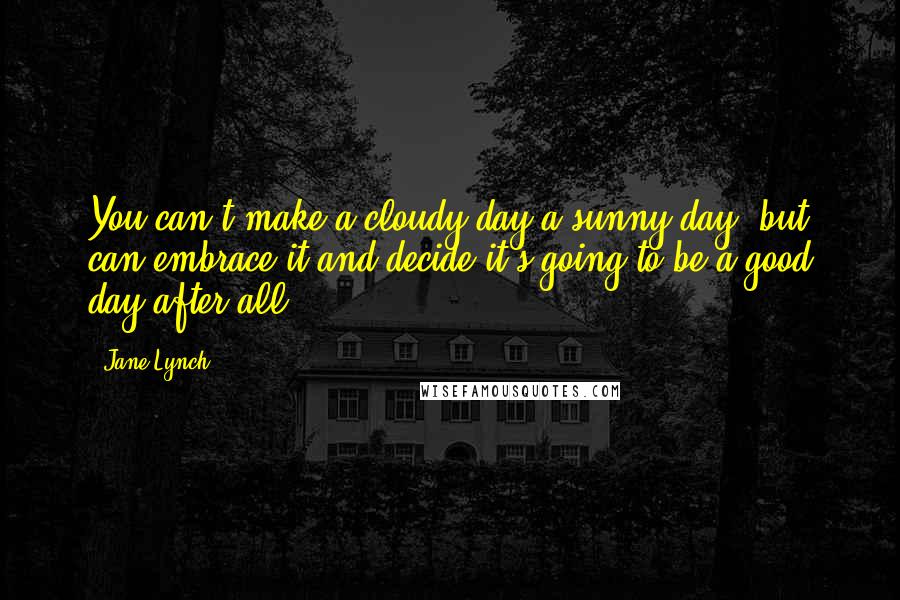 Jane Lynch Quotes: You can't make a cloudy day a sunny day, but can embrace it and decide it's going to be a good day after all.