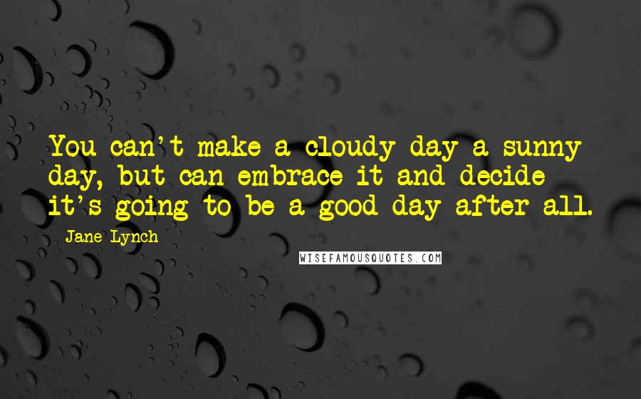 Jane Lynch Quotes: You can't make a cloudy day a sunny day, but can embrace it and decide it's going to be a good day after all.