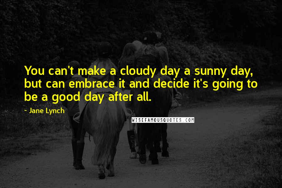 Jane Lynch Quotes: You can't make a cloudy day a sunny day, but can embrace it and decide it's going to be a good day after all.