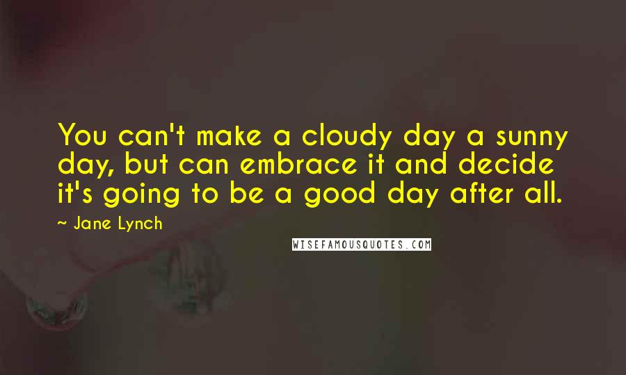 Jane Lynch Quotes: You can't make a cloudy day a sunny day, but can embrace it and decide it's going to be a good day after all.