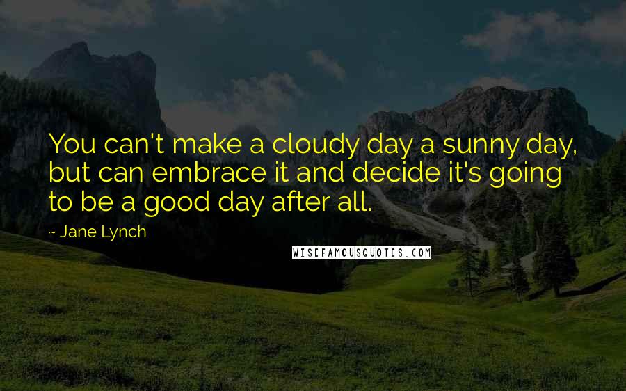 Jane Lynch Quotes: You can't make a cloudy day a sunny day, but can embrace it and decide it's going to be a good day after all.