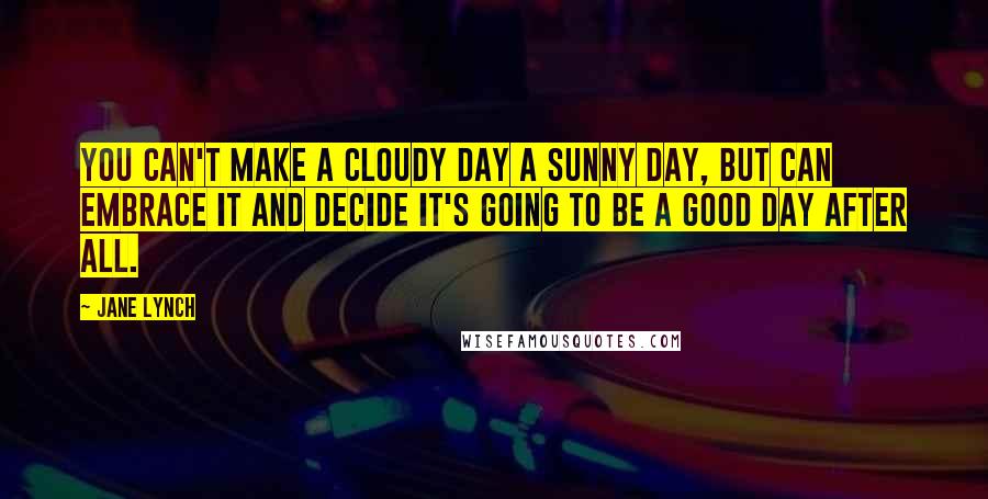 Jane Lynch Quotes: You can't make a cloudy day a sunny day, but can embrace it and decide it's going to be a good day after all.