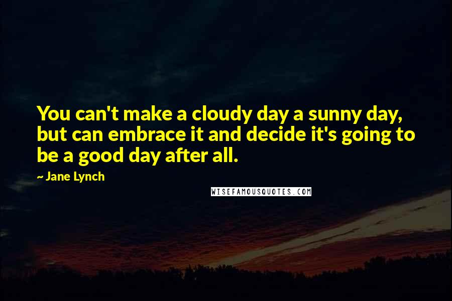 Jane Lynch Quotes: You can't make a cloudy day a sunny day, but can embrace it and decide it's going to be a good day after all.