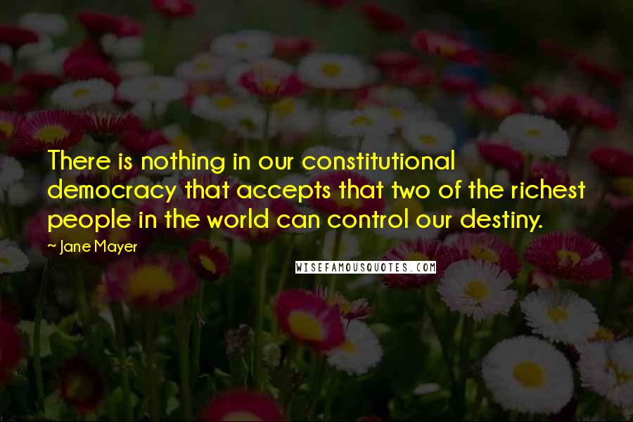 Jane Mayer Quotes: There is nothing in our constitutional democracy that accepts that two of the richest people in the world can control our destiny.