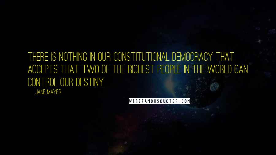 Jane Mayer Quotes: There is nothing in our constitutional democracy that accepts that two of the richest people in the world can control our destiny.