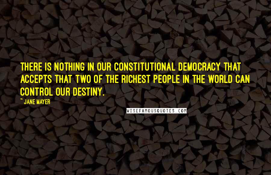 Jane Mayer Quotes: There is nothing in our constitutional democracy that accepts that two of the richest people in the world can control our destiny.