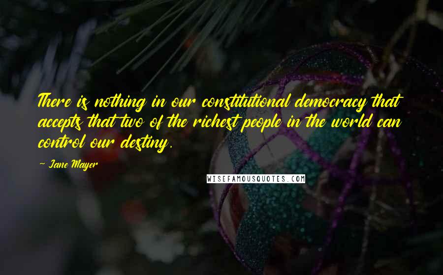 Jane Mayer Quotes: There is nothing in our constitutional democracy that accepts that two of the richest people in the world can control our destiny.