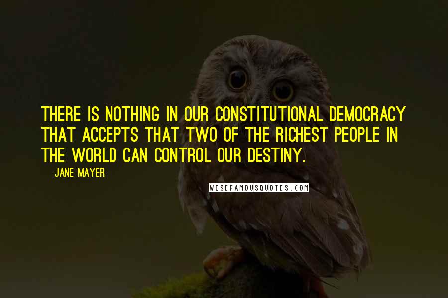 Jane Mayer Quotes: There is nothing in our constitutional democracy that accepts that two of the richest people in the world can control our destiny.