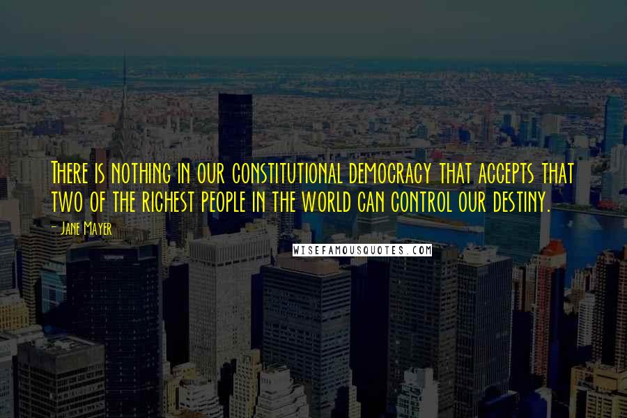Jane Mayer Quotes: There is nothing in our constitutional democracy that accepts that two of the richest people in the world can control our destiny.