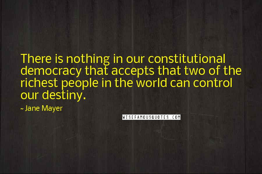 Jane Mayer Quotes: There is nothing in our constitutional democracy that accepts that two of the richest people in the world can control our destiny.