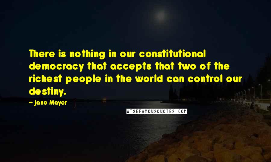 Jane Mayer Quotes: There is nothing in our constitutional democracy that accepts that two of the richest people in the world can control our destiny.