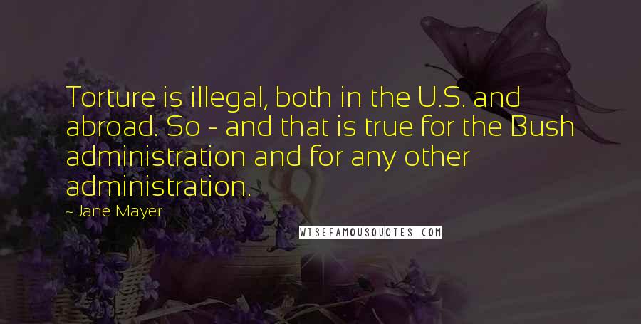 Jane Mayer Quotes: Torture is illegal, both in the U.S. and abroad. So - and that is true for the Bush administration and for any other administration.