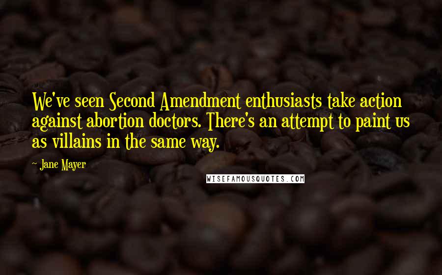 Jane Mayer Quotes: We've seen Second Amendment enthusiasts take action against abortion doctors. There's an attempt to paint us as villains in the same way.