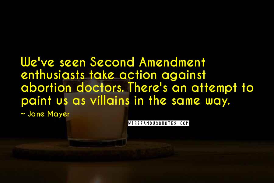 Jane Mayer Quotes: We've seen Second Amendment enthusiasts take action against abortion doctors. There's an attempt to paint us as villains in the same way.