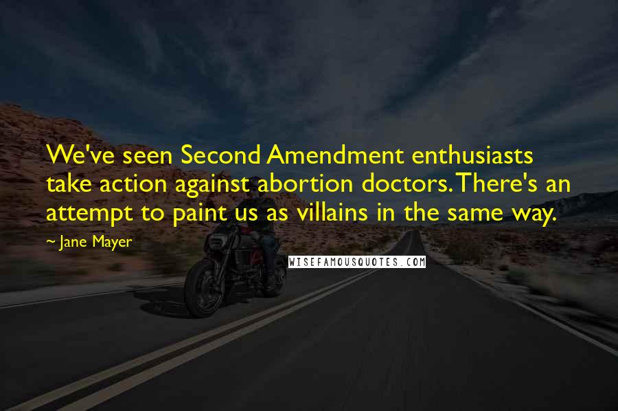 Jane Mayer Quotes: We've seen Second Amendment enthusiasts take action against abortion doctors. There's an attempt to paint us as villains in the same way.