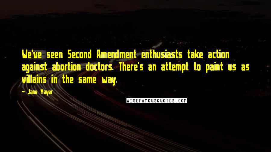 Jane Mayer Quotes: We've seen Second Amendment enthusiasts take action against abortion doctors. There's an attempt to paint us as villains in the same way.