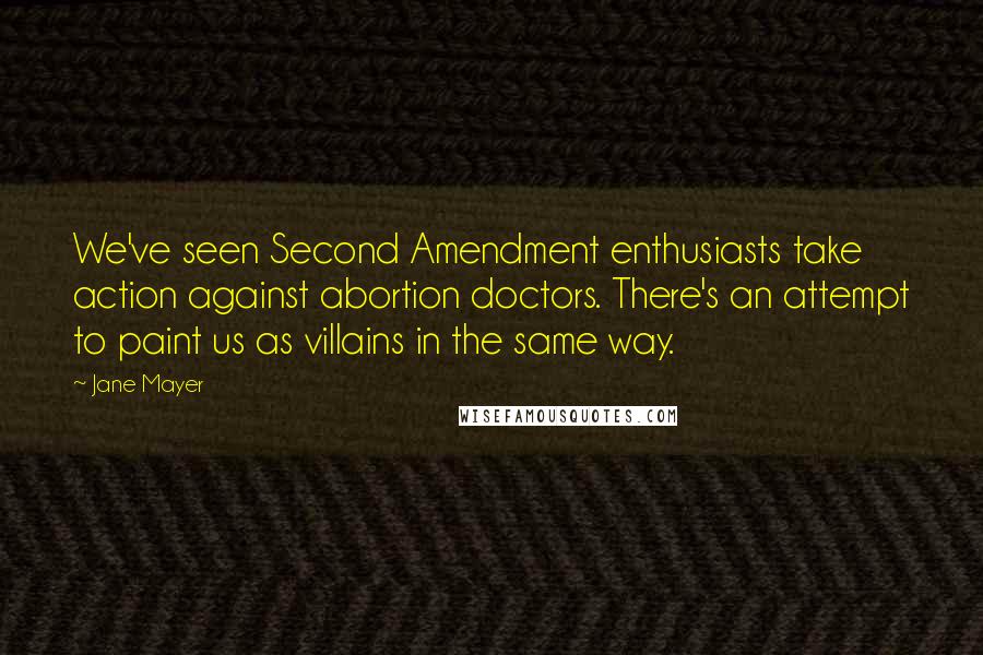 Jane Mayer Quotes: We've seen Second Amendment enthusiasts take action against abortion doctors. There's an attempt to paint us as villains in the same way.