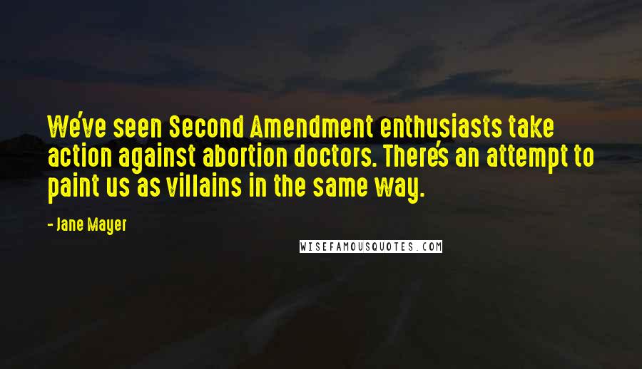 Jane Mayer Quotes: We've seen Second Amendment enthusiasts take action against abortion doctors. There's an attempt to paint us as villains in the same way.