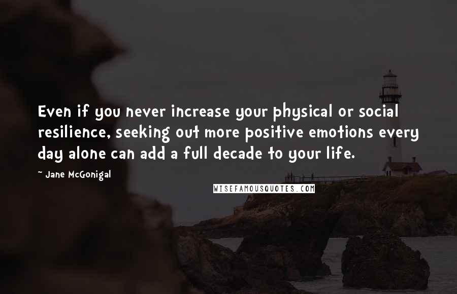 Jane McGonigal Quotes: Even if you never increase your physical or social resilience, seeking out more positive emotions every day alone can add a full decade to your life.