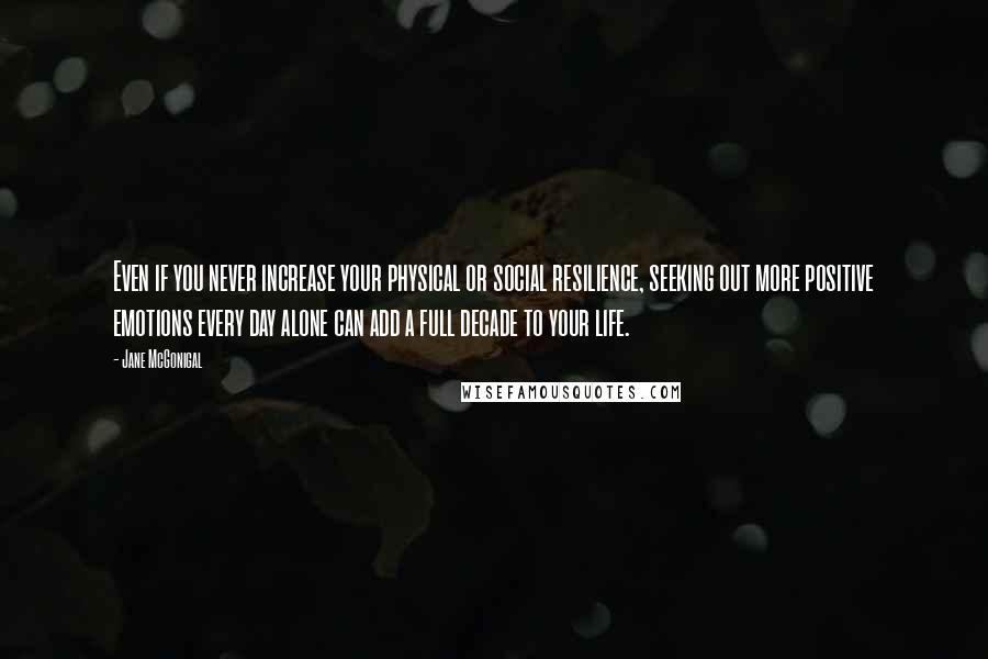 Jane McGonigal Quotes: Even if you never increase your physical or social resilience, seeking out more positive emotions every day alone can add a full decade to your life.