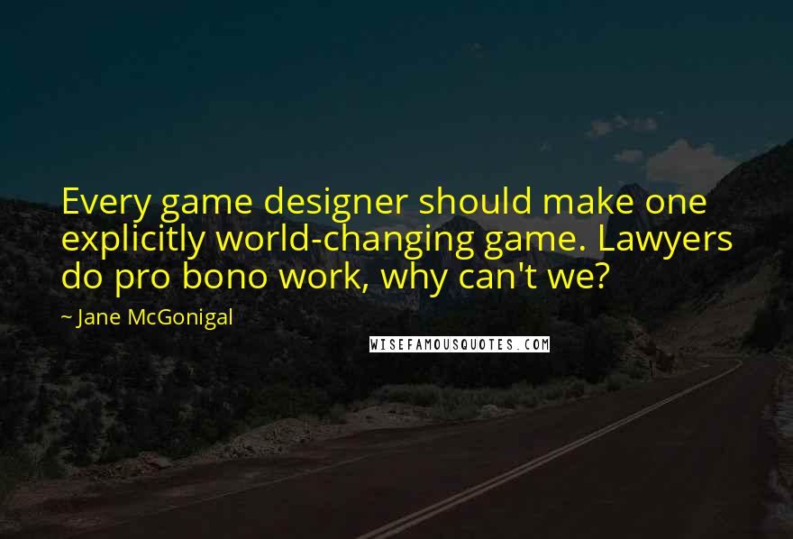 Jane McGonigal Quotes: Every game designer should make one explicitly world-changing game. Lawyers do pro bono work, why can't we?