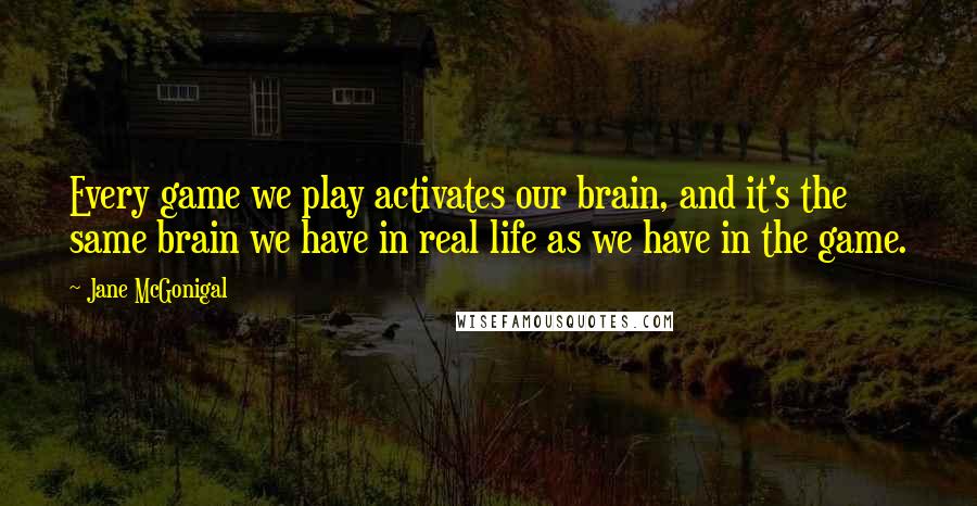 Jane McGonigal Quotes: Every game we play activates our brain, and it's the same brain we have in real life as we have in the game.