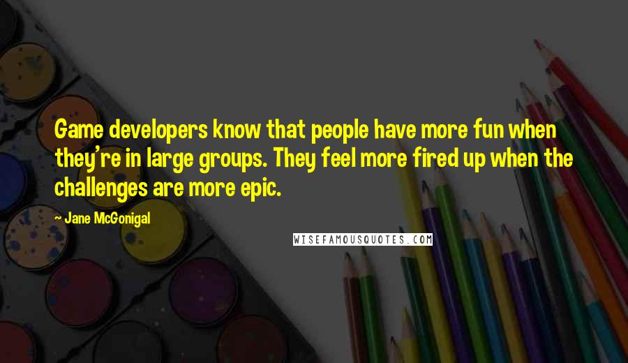 Jane McGonigal Quotes: Game developers know that people have more fun when they're in large groups. They feel more fired up when the challenges are more epic.