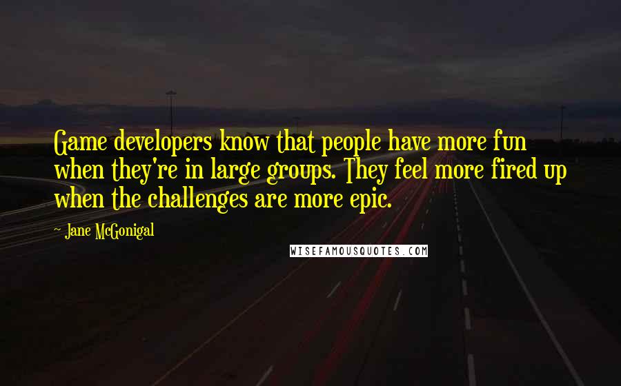 Jane McGonigal Quotes: Game developers know that people have more fun when they're in large groups. They feel more fired up when the challenges are more epic.