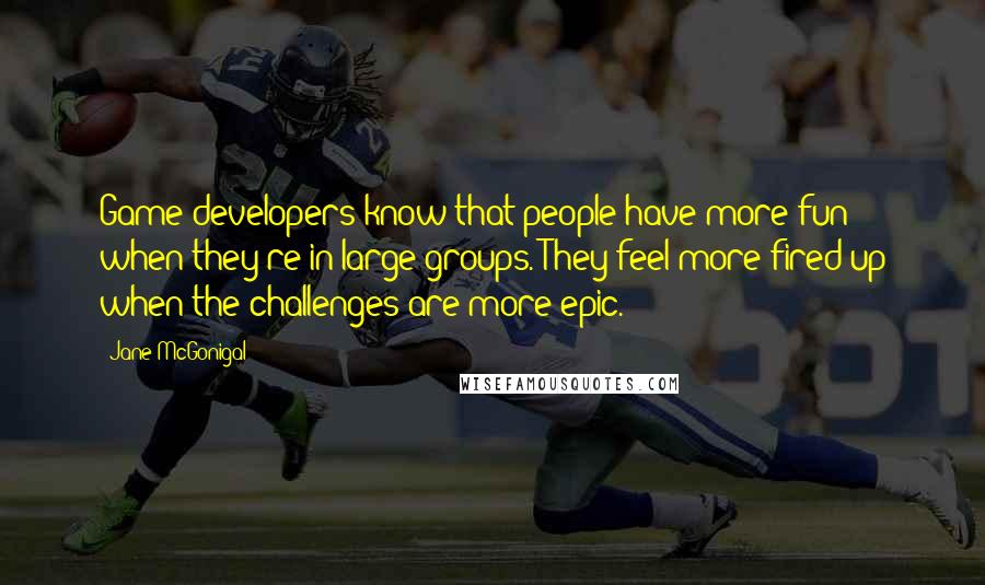 Jane McGonigal Quotes: Game developers know that people have more fun when they're in large groups. They feel more fired up when the challenges are more epic.