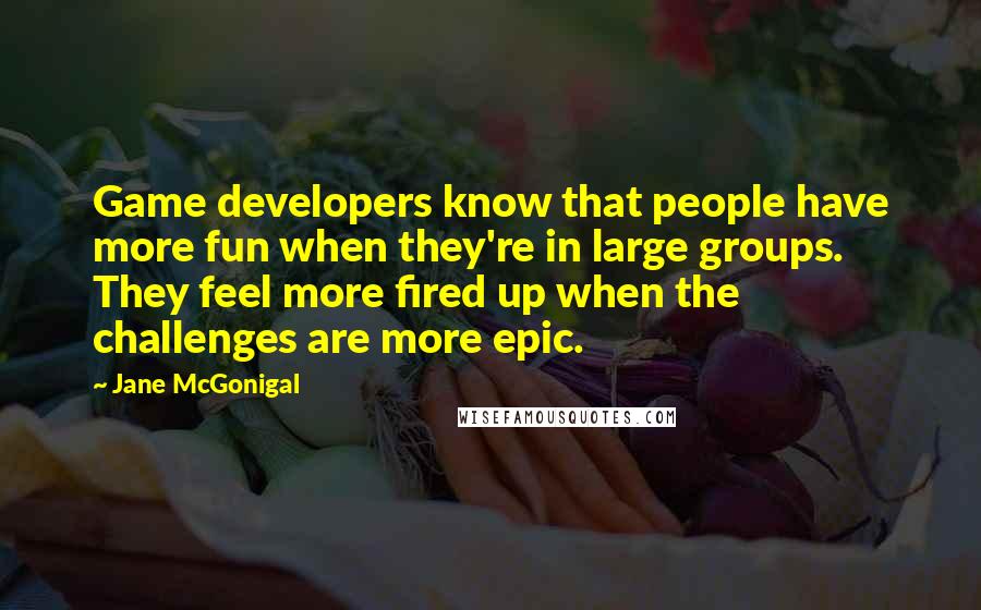 Jane McGonigal Quotes: Game developers know that people have more fun when they're in large groups. They feel more fired up when the challenges are more epic.