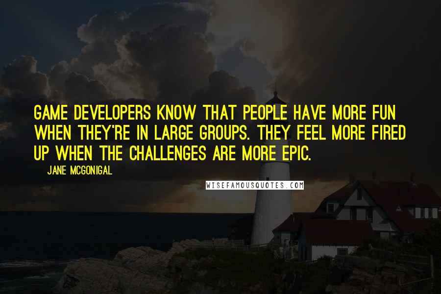 Jane McGonigal Quotes: Game developers know that people have more fun when they're in large groups. They feel more fired up when the challenges are more epic.