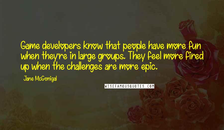 Jane McGonigal Quotes: Game developers know that people have more fun when they're in large groups. They feel more fired up when the challenges are more epic.