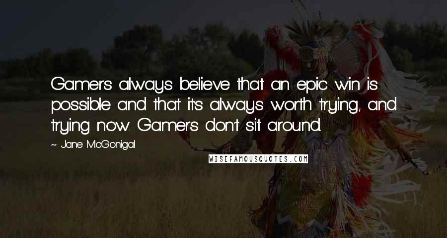 Jane McGonigal Quotes: Gamers always believe that an epic win is possible and that it's always worth trying, and trying now. Gamers don't sit around.