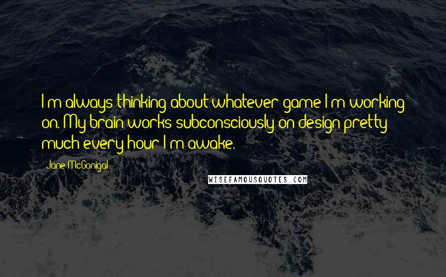 Jane McGonigal Quotes: I'm always thinking about whatever game I'm working on. My brain works subconsciously on design pretty much every hour I'm awake.