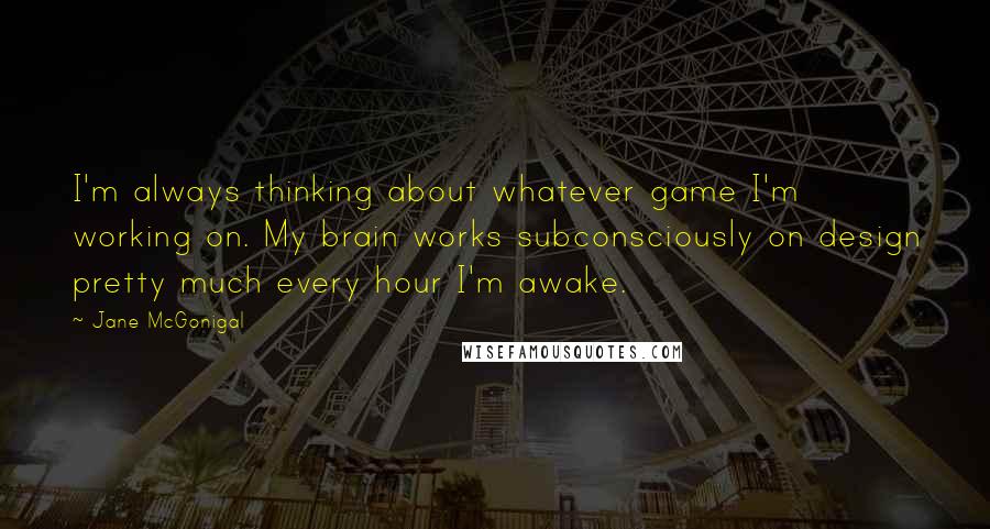 Jane McGonigal Quotes: I'm always thinking about whatever game I'm working on. My brain works subconsciously on design pretty much every hour I'm awake.