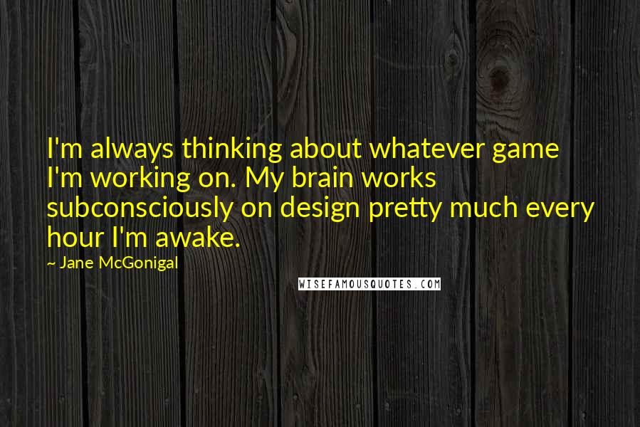 Jane McGonigal Quotes: I'm always thinking about whatever game I'm working on. My brain works subconsciously on design pretty much every hour I'm awake.