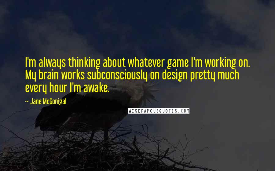 Jane McGonigal Quotes: I'm always thinking about whatever game I'm working on. My brain works subconsciously on design pretty much every hour I'm awake.